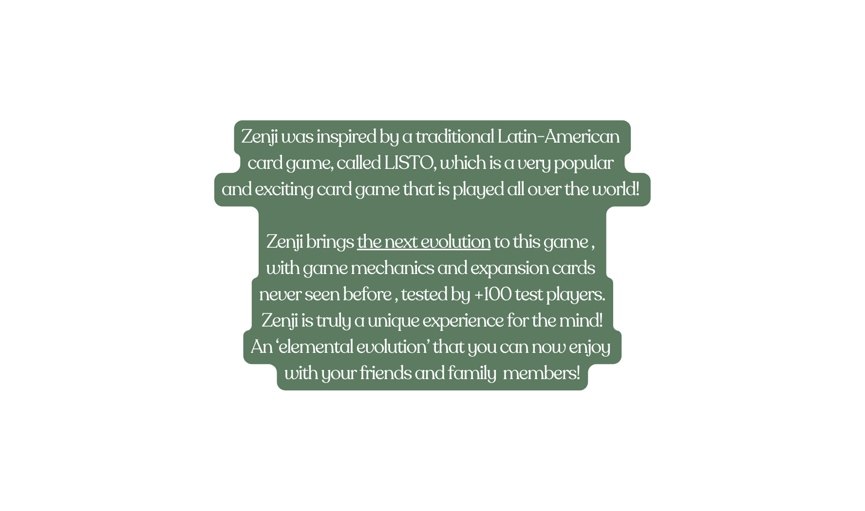 Zenji was inspired by a traditional Latin American card game called LISTO which is a very popular and exciting card game that is played all over the world Zenji brings the next evolution to this game with game mechanics and expansion cards never seen before tested by 100 test players Zenji is truly a unique experience for the mind An elemental evolution that you can now enjoy with your friends and family members